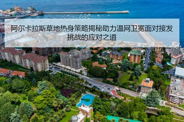 阿尔卡拉斯草地热身策略揭秘助力温网卫冕面对接发挑战的应对之道