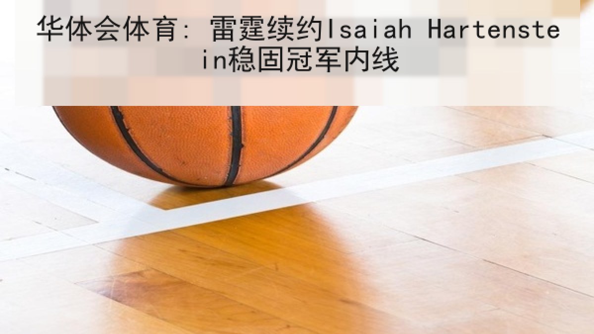 华体会体育: 雷霆续约Isaiah Hartenstein稳固冠军内线