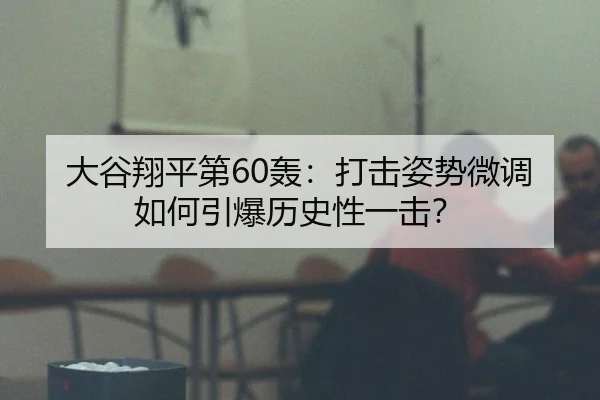 大谷翔平第60轰：打击姿势微调如何引爆历史性一击？