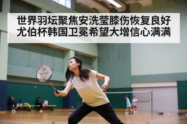 世界羽坛聚焦安洗莹膝伤恢复良好 尤伯杯韩国卫冕希望大增信心满满