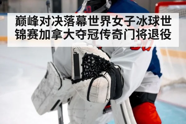 巅峰对决落幕世界女子冰球世锦赛加拿大夺冠传奇门将退役