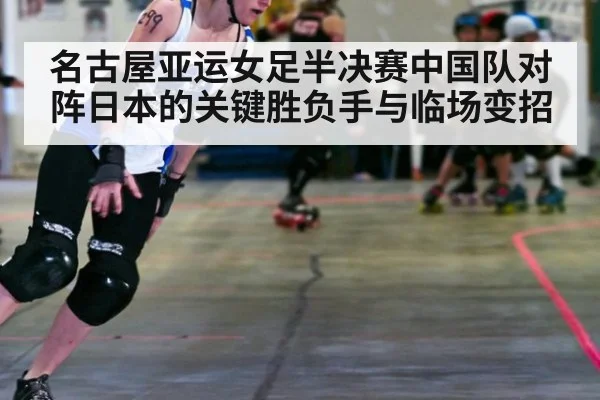 名古屋亚运女足半决赛中国队对阵日本的关键胜负手与临场变招