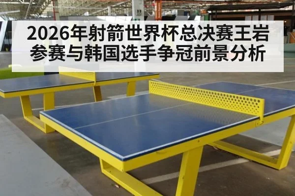 2026年射箭世界杯总决赛王岩参赛与韩国选手争冠前景分析
